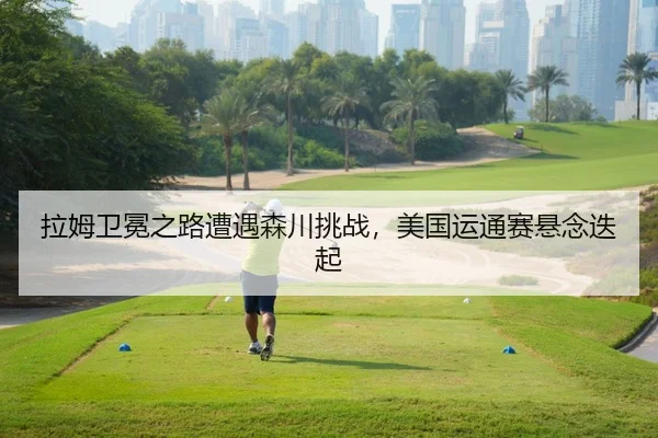拉姆卫冕之路遭遇森川挑战，美国运通赛悬念迭起