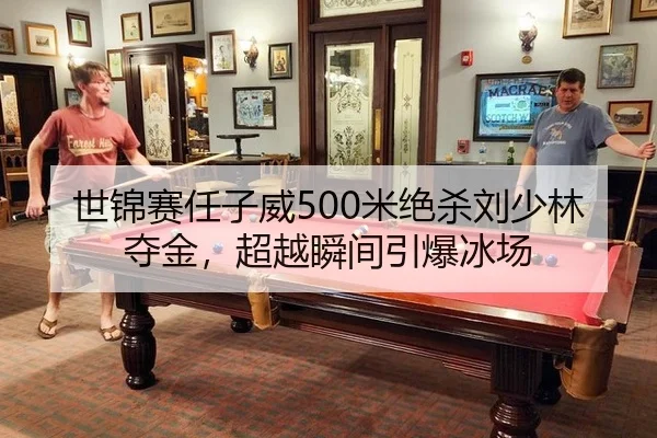世锦赛任子威500米绝杀刘少林夺金，超越瞬间引爆冰场