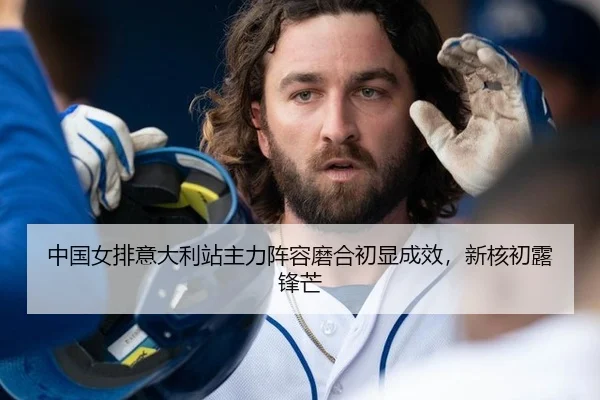 中国女排意大利站主力阵容磨合初显成效，新核初露锋芒