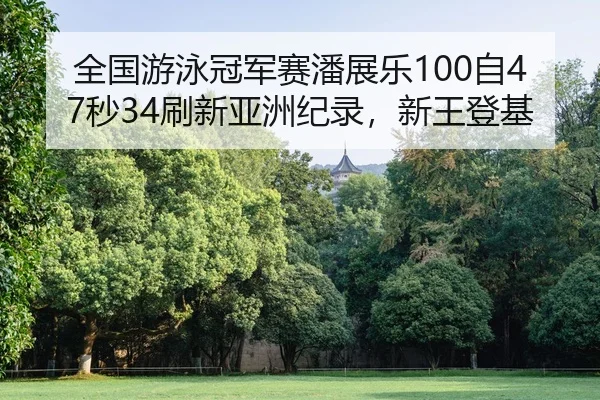 全国游泳冠军赛潘展乐100自47秒34刷新亚洲纪录，新王登基