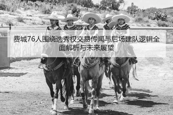 费城76人围绕选秀权交易传闻与后场建队逻辑全面解析与未来展望